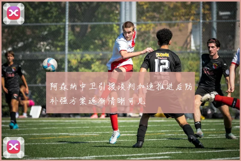 阿森纳中卫引援谈判加速推进后防补强方案逐渐清晰可见