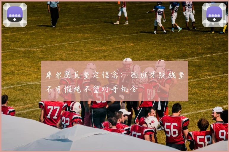 库尔图瓦坚定信念：西班牙防线坚不可摧绝不留对手机会