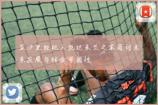 亚沙里经纪人抵达米兰之家商讨未来发展与转会可能性