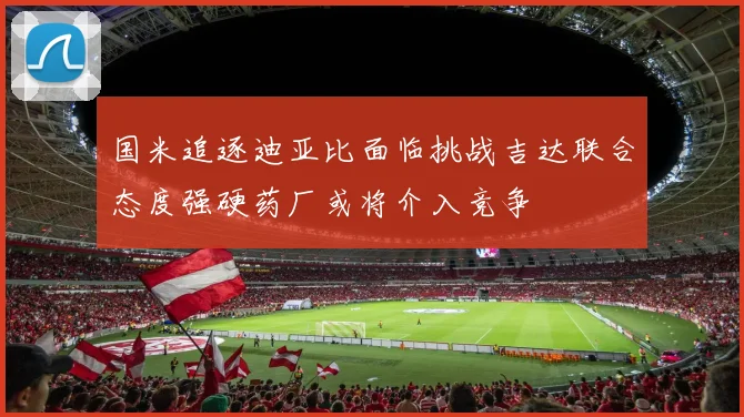 国米追逐迪亚比面临挑战吉达联合态度强硬药厂或将介入竞争